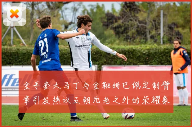 金手套大马丁与金靴姆巴佩定制臂章引发热议五朝元老之外的荣耀象征