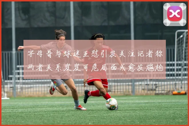 字母哥与球迷互怼引发关注记者称两者关系岌岌可危局面或愈发尴尬