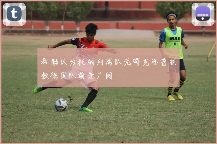 希勒认为托纳利离队无碍克洛普执教德国队前景广阔