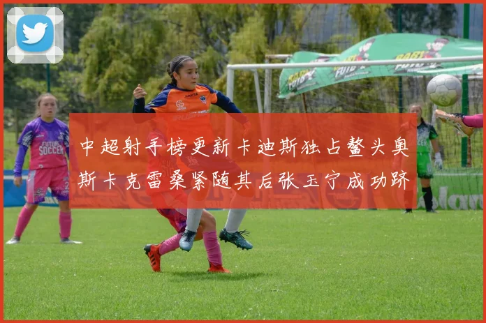 中超射手榜更新卡迪斯独占鳌头奥斯卡克雷桑紧随其后张玉宁成功跻身前十