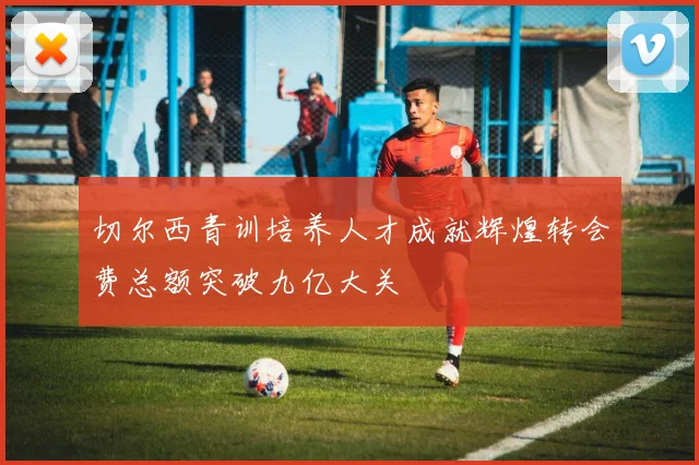 切尔西青训培养人才成就辉煌转会费总额突破九亿大关