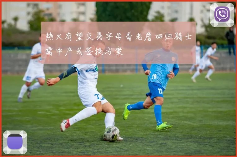 热火有望交易字母哥老詹回归骑士需中产或签换方案