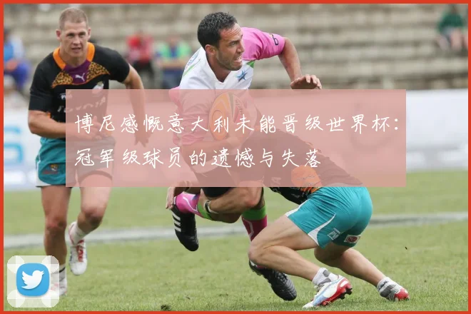 博尼感慨意大利未能晋级世界杯：冠军级球员的遗憾与失落