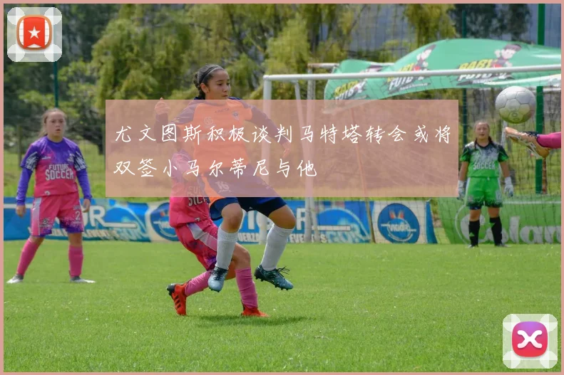 尤文图斯积极谈判马特塔转会或将双签小马尔蒂尼与他