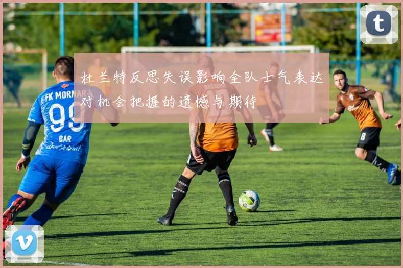 杜兰特反思失误影响全队士气表达对机会把握的遗憾与期待