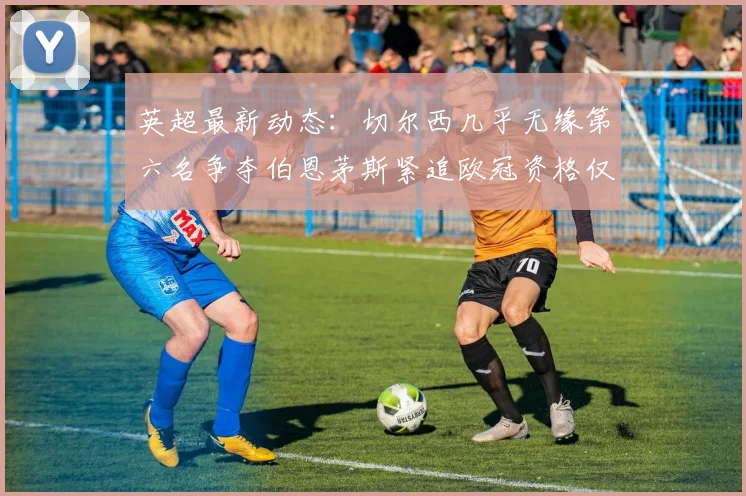 英超最新动态：切尔西几乎无缘第六名争夺伯恩茅斯紧追欧冠资格仅差三分