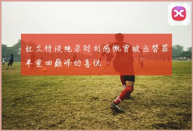 杜兰特谈绝杀时刻感慨曾被当替罪羊重回巅峰的喜悦