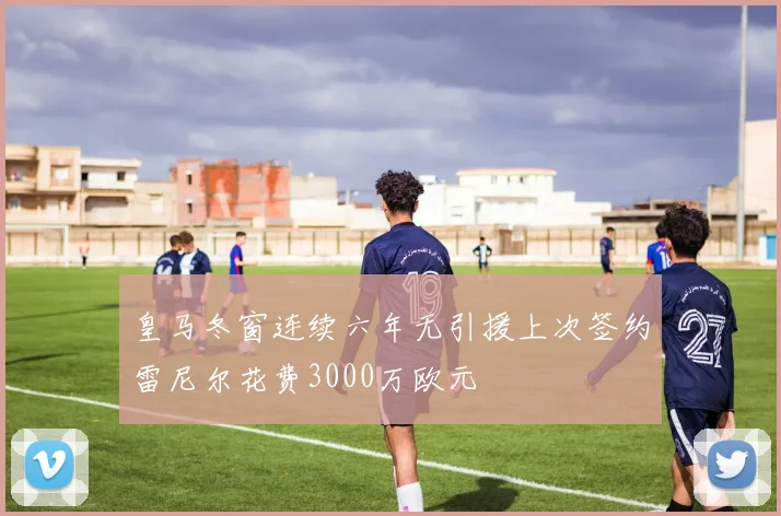 皇马冬窗连续六年无引援上次签约雷尼尔花费3000万欧元