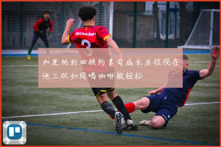 加里纳利回顾约基奇成长历程现在他三双如同喝咖啡般轻松