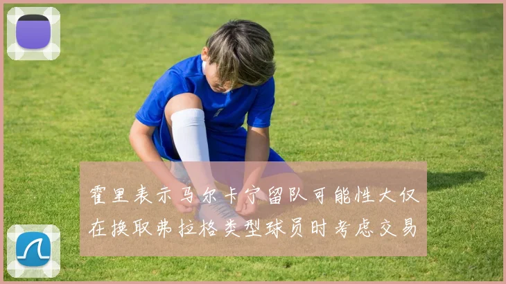 霍里表示马尔卡宁留队可能性大仅在换取弗拉格类型球员时考虑交易