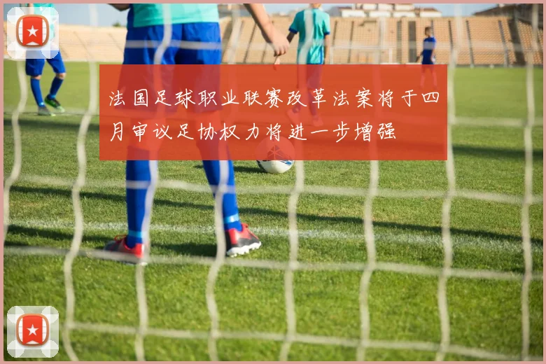法国足球职业联赛改革法案将于四月审议足协权力将进一步增强