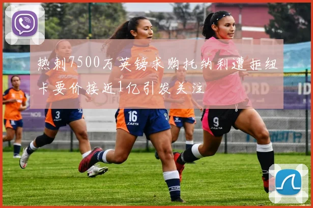 热刺7500万英镑求购托纳利遭拒纽卡要价接近1亿引发关注