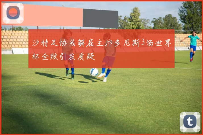 沙特足协或解雇主帅多尼斯3场世界杯全败引发质疑