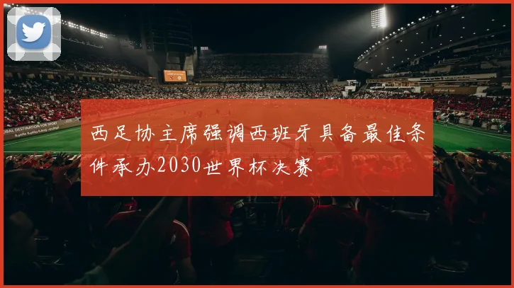 西足协主席强调西班牙具备最佳条件承办2030世界杯决赛