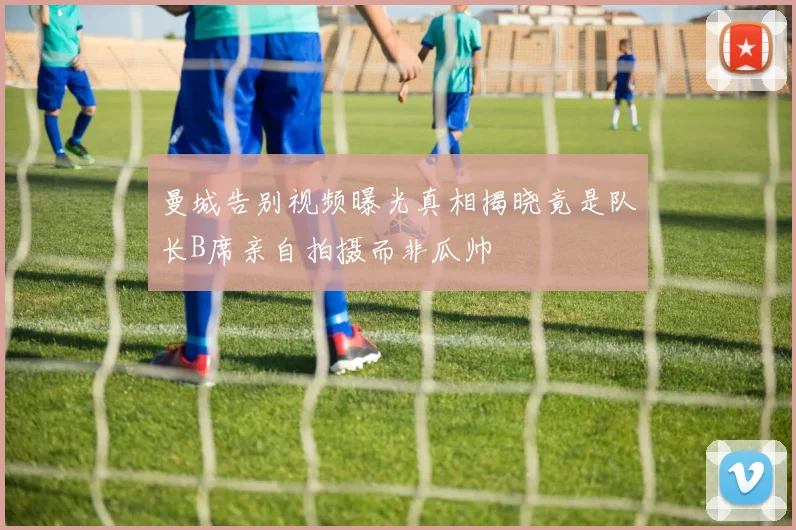 曼城告别视频曝光真相揭晓竟是队长B席亲自拍摄而非瓜帅