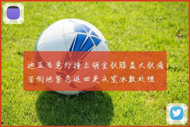 迪亚洛意外撞击胡金秋膝盖大秋痛苦倒地紧急返回更衣室冰敷处理